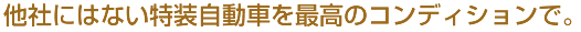 他社にはない特装自動車を最高のコンディションで。