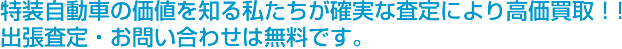 特装自動車の価値を知る私たちの確実な査定により高価買取！！出張査定・お問い合わせは無料です。
